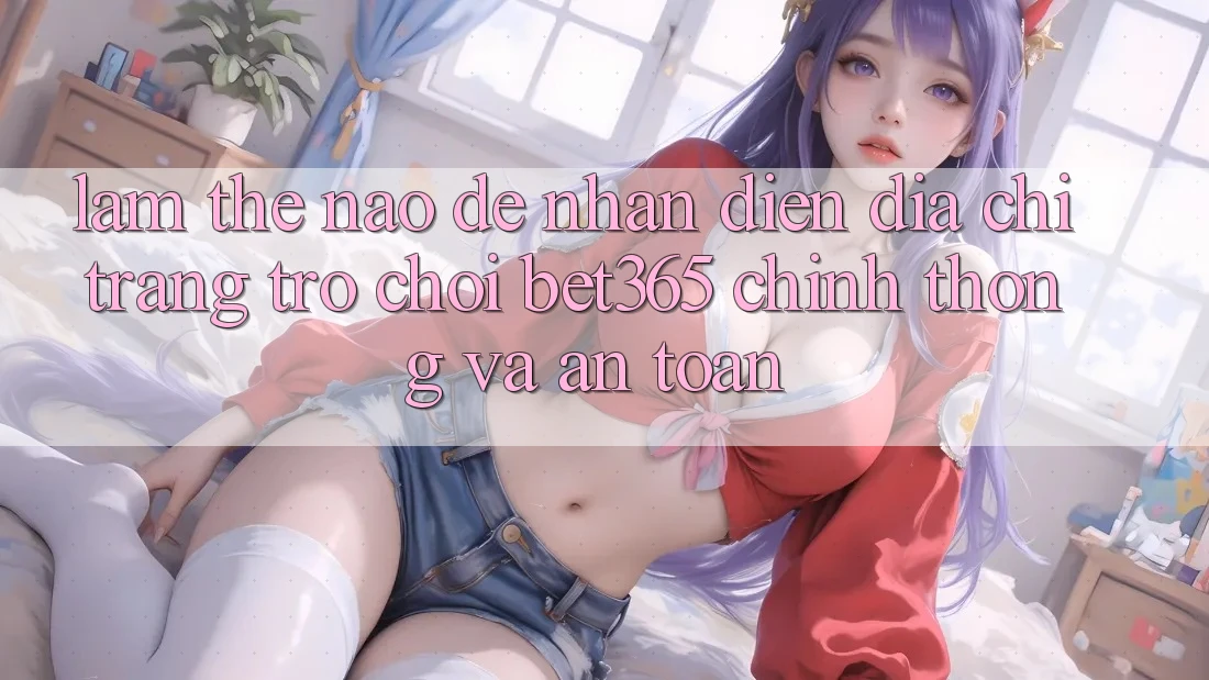 Làm thế nào để nhận diện Địa chỉ trang Trò chơi bet365 chính thống và an toàn? Làm thế nào để nhận diện Địa chỉ trang Trò chơi bet365 chính thống và an toàn?