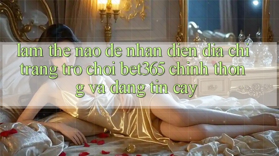 Làm thế nào để nhận diện Địa chỉ trang Trò chơi bet365 chính thống và đáng tin cậy? Làm thế nào để nhận diện Địa chỉ trang Trò chơi bet365 chính thống và đáng tin cậy?