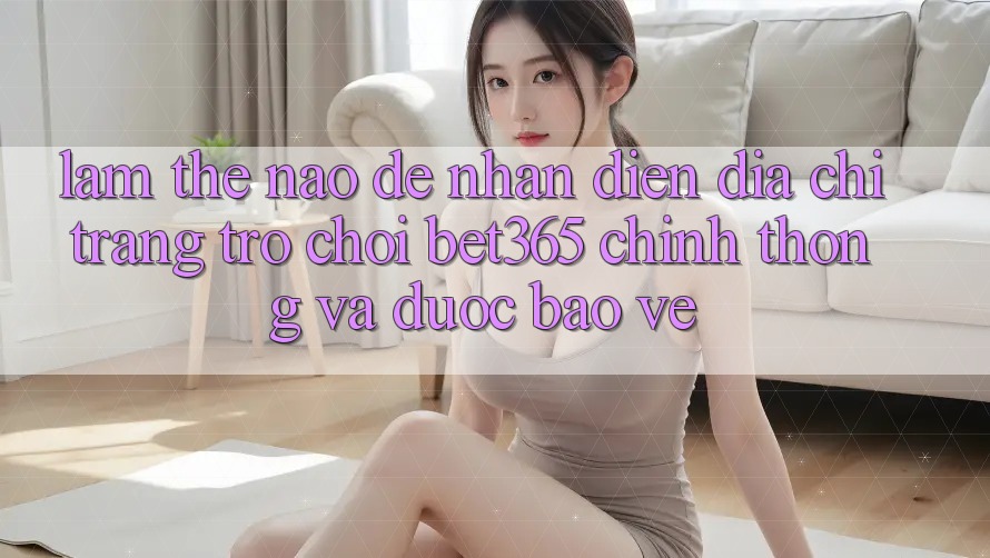 Làm thế nào để nhận diện Địa chỉ trang Trò chơi bet365 chính thống và được bảo vệ? Làm thế nào để nhận diện Địa chỉ trang Trò chơi bet365 chính thống và được bảo vệ?