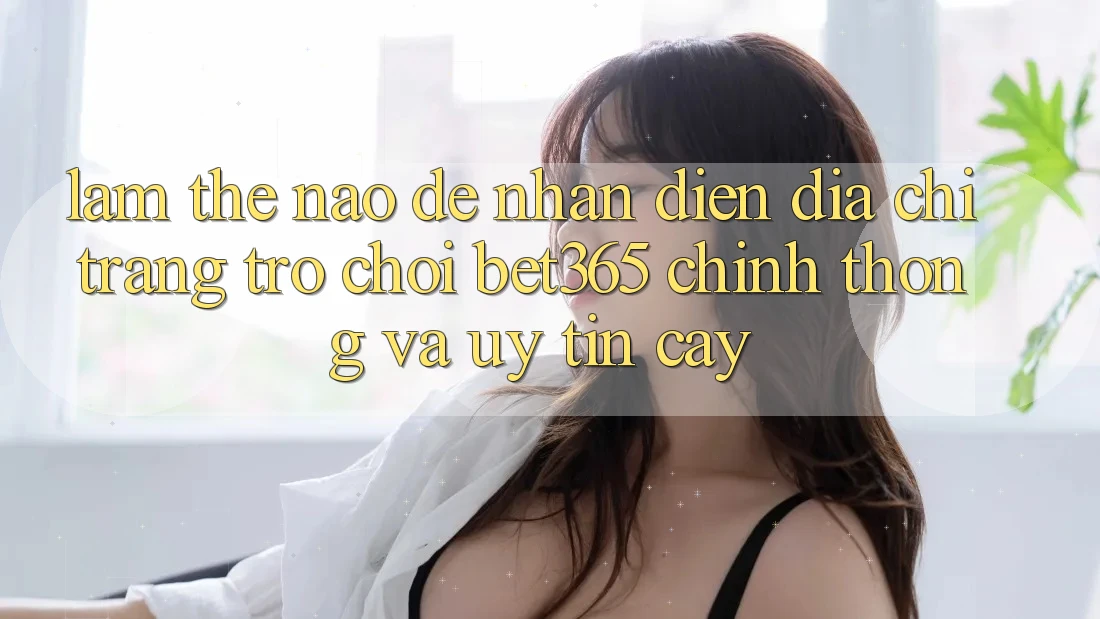 Làm thế nào để nhận diện Địa chỉ trang Trò chơi bet365 chính thống và uy tín cậy? Làm thế nào để nhận diện Địa chỉ trang Trò chơi bet365 chính thống và uy tín cậy?