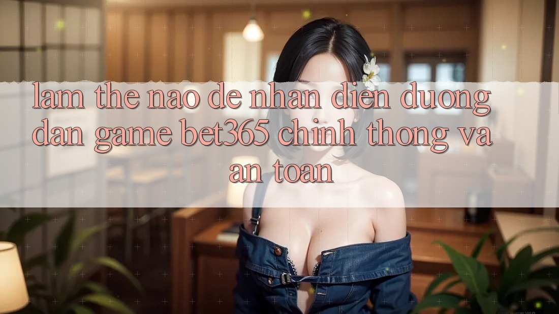 Làm thế nào để nhận diện Đường dẫn Game bet365 chính thống và an toàn? Làm thế nào để nhận diện Đường dẫn Game bet365 chính thống và an toàn?