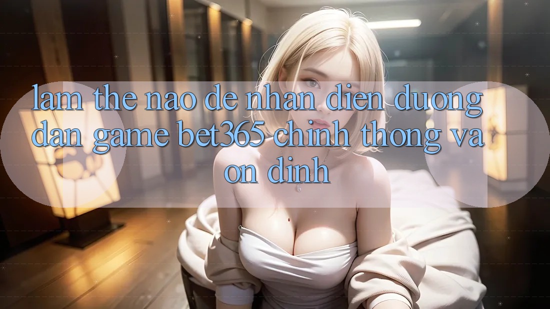 Làm thế nào để nhận diện Đường dẫn Game bet365 chính thống và ổn định?