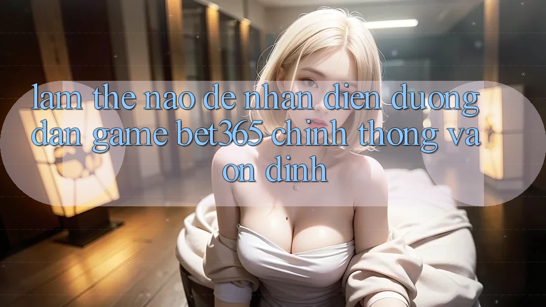 Làm thế nào để nhận diện Đường dẫn Game bet365 chính thống và ổn định? Làm thế nào để nhận diện Đường dẫn Game bet365 chính thống và ổn định?