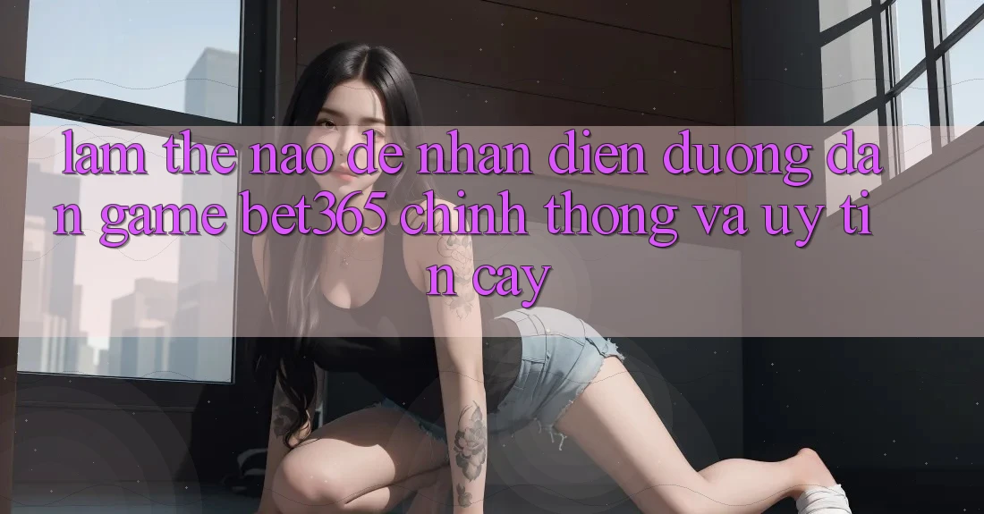 Làm thế nào để nhận diện Đường dẫn Game bet365 chính thống và uy tín cậy? Làm thế nào để nhận diện Đường dẫn Game bet365 chính thống và uy tín cậy?