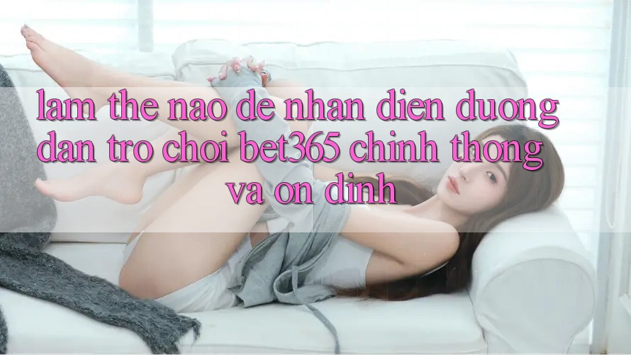 Làm thế nào để nhận diện Đường dẫn Trò chơi bet365 chính thống và ổn định? Làm thế nào để nhận diện Đường dẫn Trò chơi bet365 chính thống và ổn định?