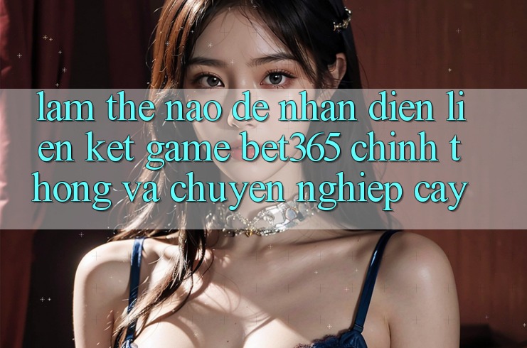 Làm thế nào để nhận diện Liên kết Game bet365 chính thống và chuyên nghiệp cậy? Làm thế nào để nhận diện Liên kết Game bet365 chính thống và chuyên nghiệp cậy?