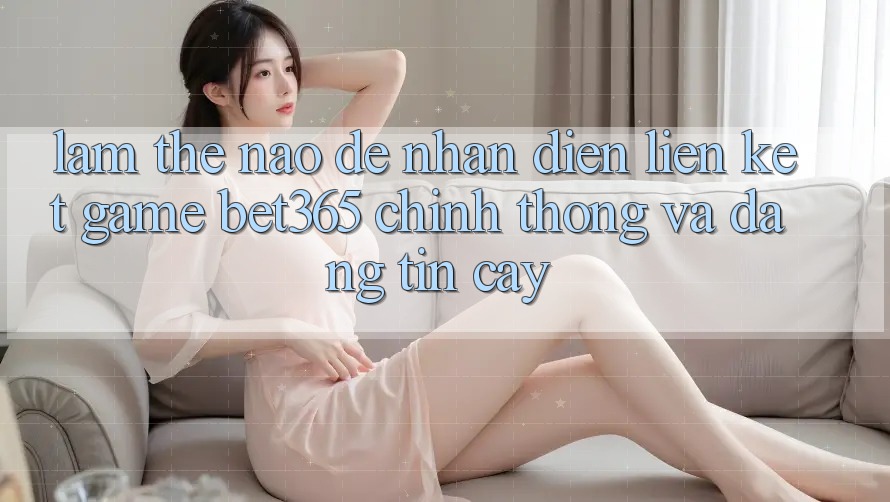 Làm thế nào để nhận diện Liên kết Game bet365 chính thống và đáng tin cậy?