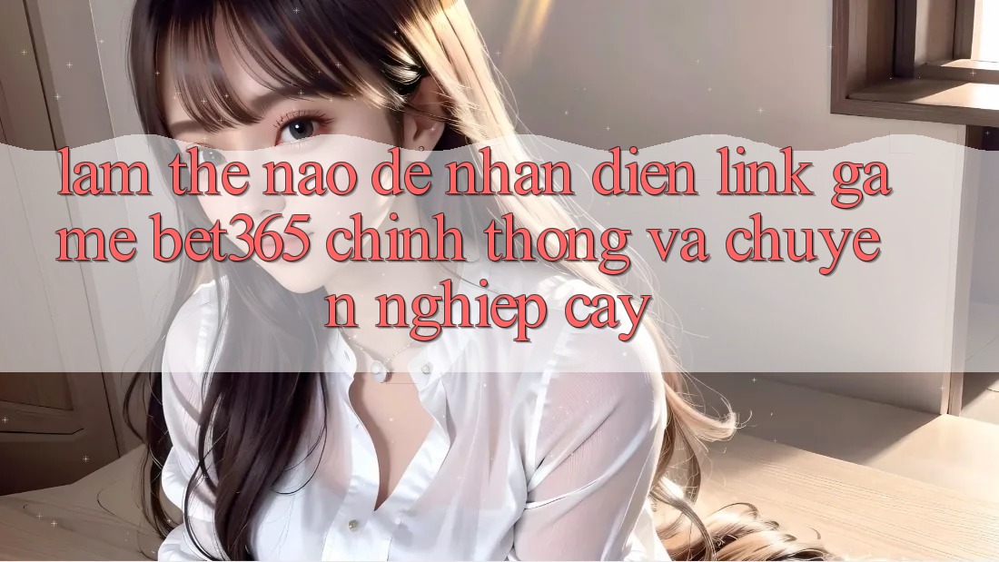 Làm thế nào để nhận diện Link Game bet365 chính thống và chuyên nghiệp cậy? Làm thế nào để nhận diện Link Game bet365 chính thống và chuyên nghiệp cậy?