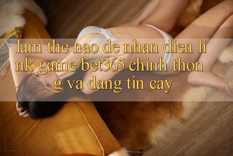 Làm thế nào để nhận diện Link Game bet365 chính thống và đáng tin cậy? Làm thế nào để nhận diện Link Game bet365 chính thống và đáng tin cậy?