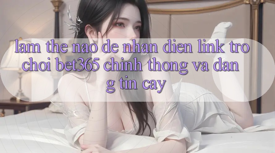 Làm thế nào để nhận diện Link Trò chơi bet365 chính thống và đáng tin cậy? Làm thế nào để nhận diện Link Trò chơi bet365 chính thống và đáng tin cậy?