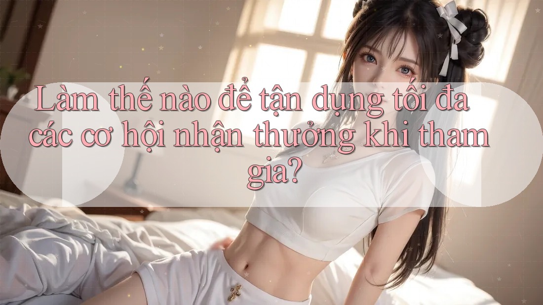 Làm thế nào để tận dụng tối đa các cơ hội nhận thưởng khi tham gia? Làm thế nào để tận dụng tối đa các cơ hội nhận thưởng khi tham gia?