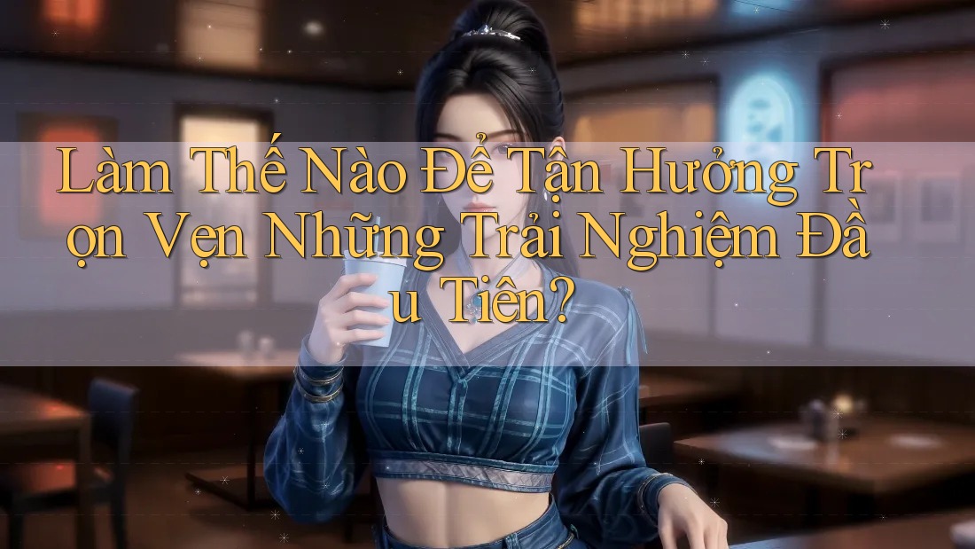 Làm Thế Nào Để Tận Hưởng Trọn Vẹn Những Trải Nghiệm Đầu Tiên?