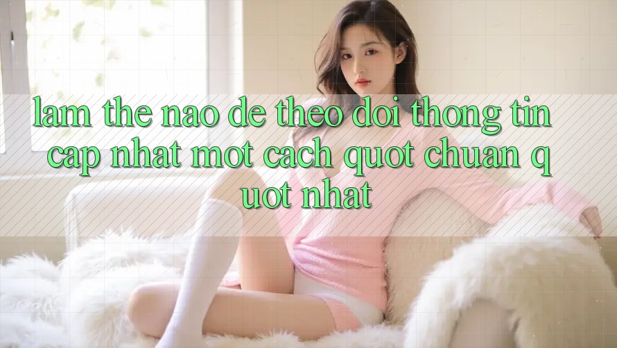 Làm Thế Nào Để Theo Dõi Thông Tin Cập Nhật Một Cách " Chuẩn" Nhất?