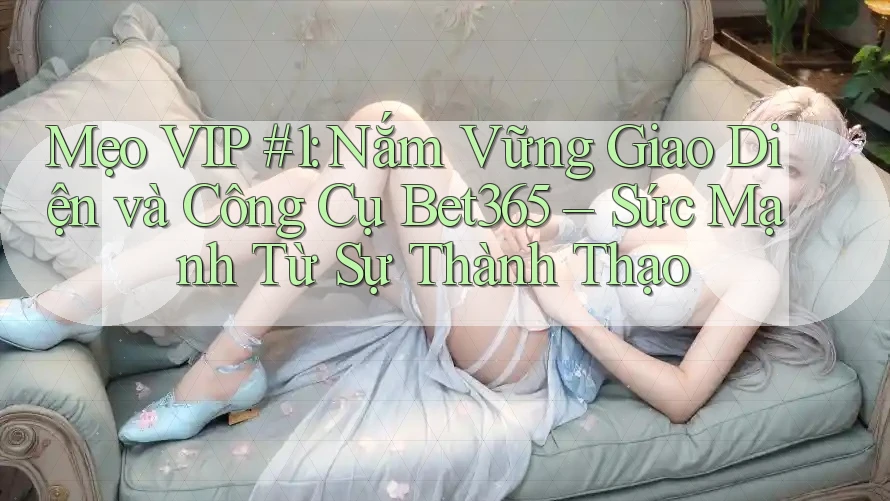 Mẹo VIP #1: Nắm Vững Giao Diện và Công Cụ Bet365 – Sức Mạnh Từ Sự Thành Thạo