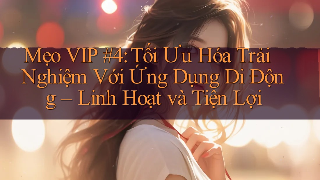 Mẹo VIP #4: Tối Ưu Hóa Trải Nghiệm Với Ứng Dụng Di Động – Linh Hoạt và Tiện Lợi