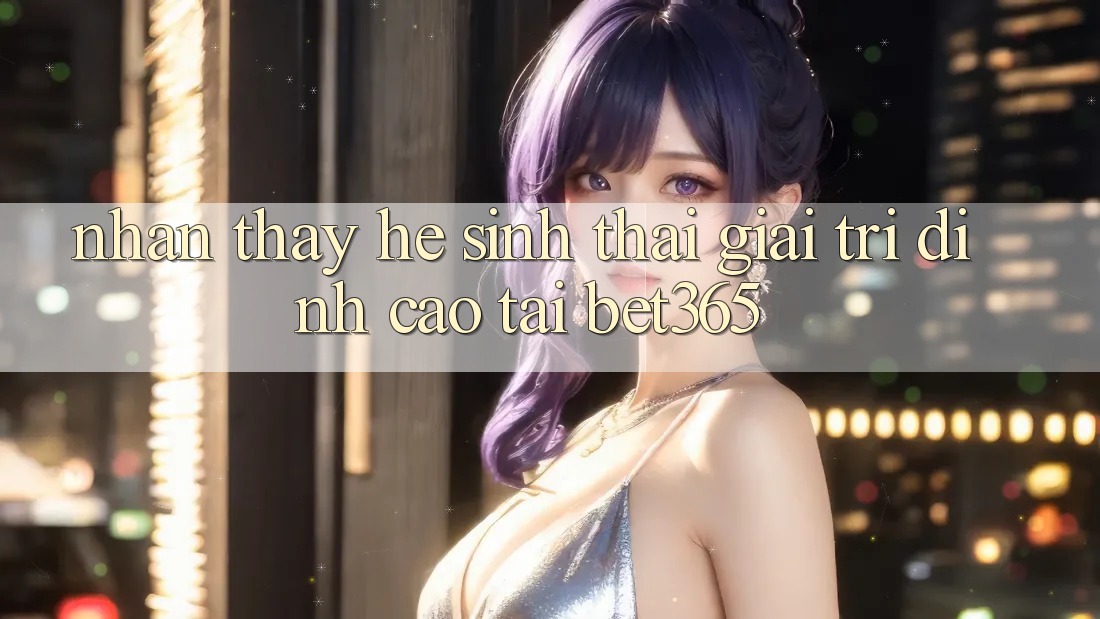 Nhận thấy hệ sinh thái giải trí đỉnh cao tại bet365 Nhận thấy hệ sinh thái giải trí đỉnh cao tại bet365