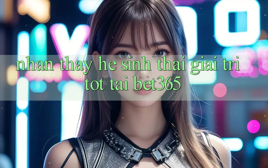 Nhận thấy hệ sinh thái giải trí tốt tại bet365 Nhận thấy hệ sinh thái giải trí tốt tại bet365