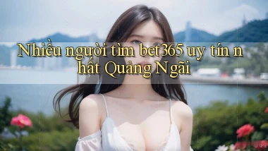 nhiều người tìm bet365 uy tín nhất Quảng Ngãi