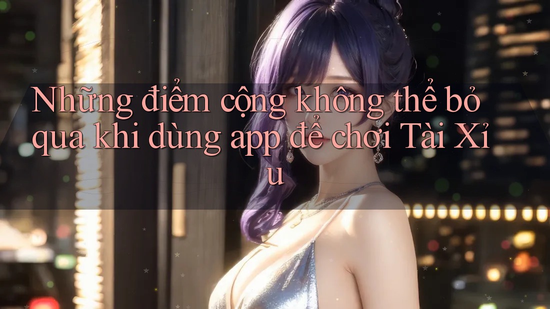 Những điểm cộng không thể bỏ qua khi dùng app để chơi Tài Xỉu