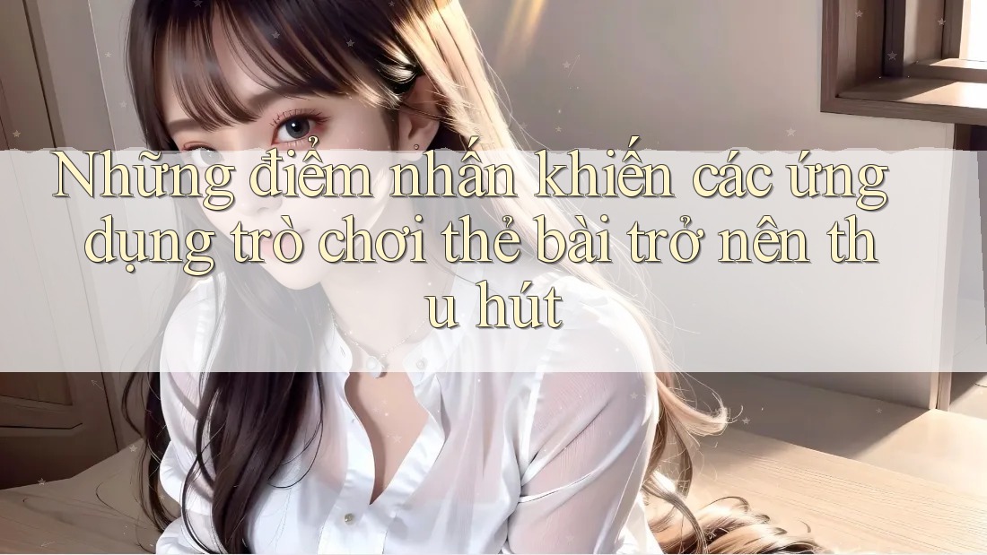 Những điểm nhấn khiến các ứng dụng trò chơi thẻ bài trở nên thu hút Những điểm nhấn khiến các ứng dụng trò chơi thẻ bài trở nên thu hút