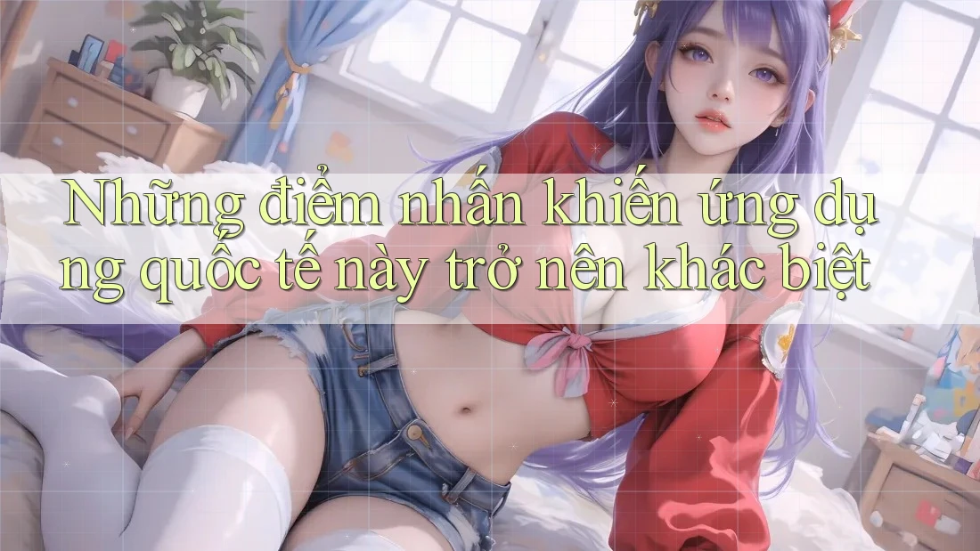 Những điểm nhấn khiến ứng dụng quốc tế này trở nên khác biệt Những điểm nhấn khiến ứng dụng quốc tế này trở nên khác biệt