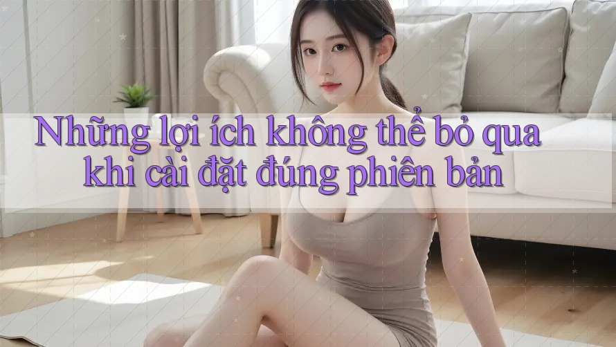 Những lợi ích không thể bỏ qua khi cài đặt đúng phiên bản Những lợi ích không thể bỏ qua khi cài đặt đúng phiên bản