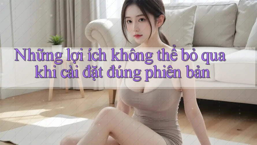 Những lợi ích không thể bỏ qua khi cài đặt đúng phiên bản Những lợi ích không thể bỏ qua khi cài đặt đúng phiên bản