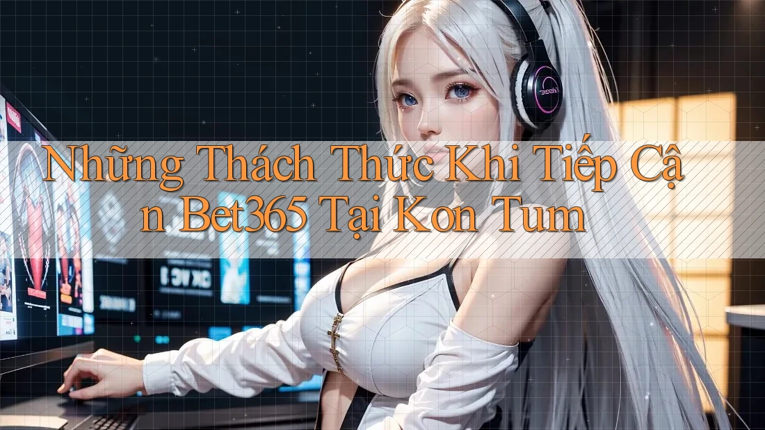 Những Thách Thức Khi Tiếp Cận Bet365 Tại Kon Tum