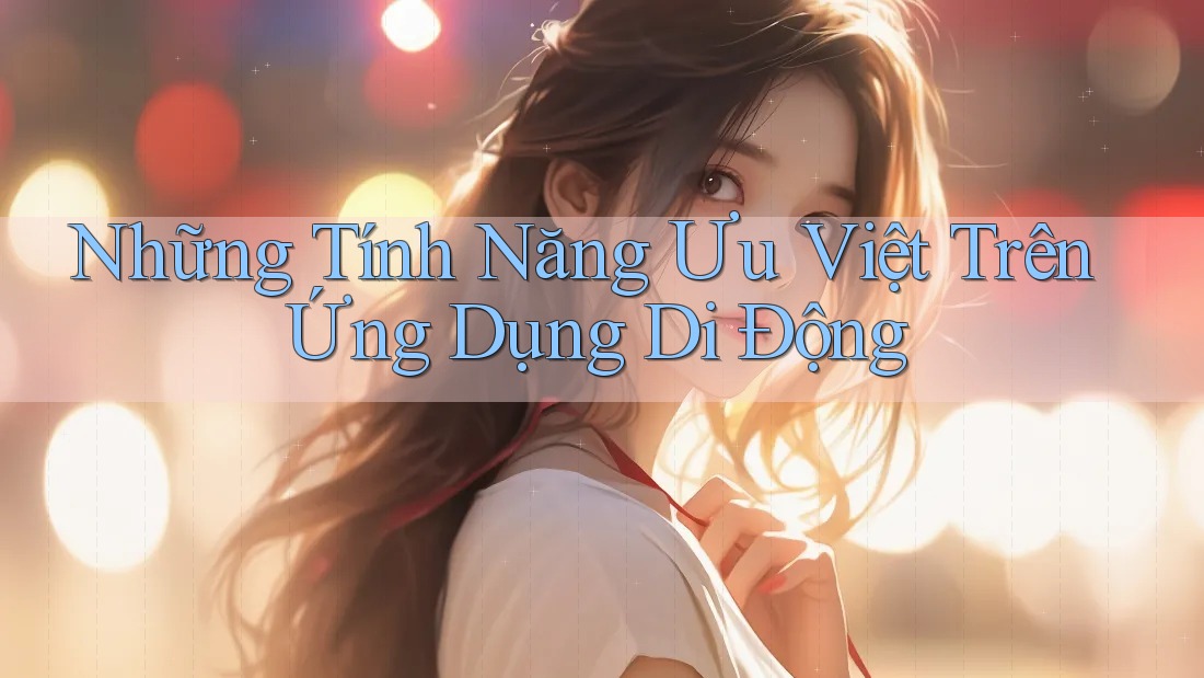 Những Tính Năng Ưu Việt Trên Ứng Dụng Di Động Những Tính Năng Ưu Việt Trên Ứng Dụng Di Động