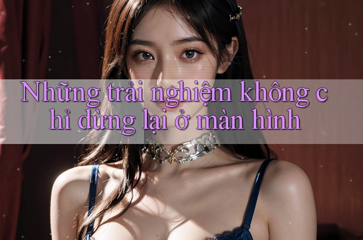 Những trải nghiệm không chỉ dừng lại ở màn hình Những trải nghiệm không chỉ dừng lại ở màn hình
