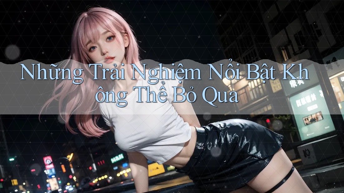 Những Trải Nghiệm Nổi Bật Không Thể Bỏ Qua Những Trải Nghiệm Nổi Bật Không Thể Bỏ Qua