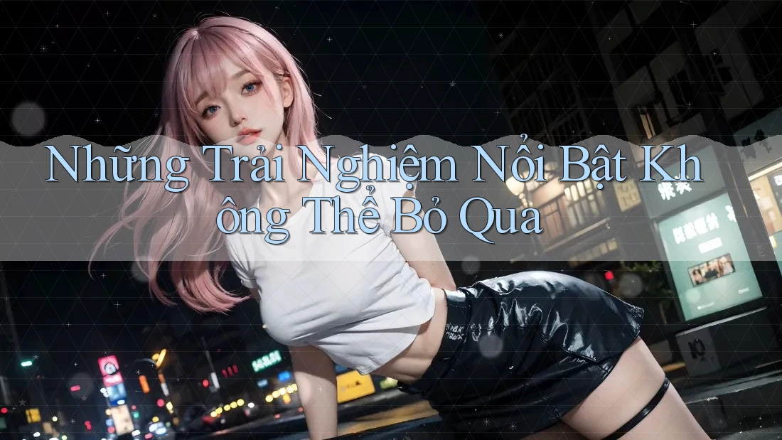 Những Trải Nghiệm Nổi Bật Không Thể Bỏ Qua