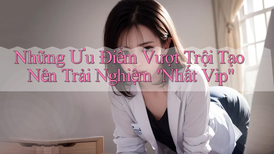 Những Ưu Điểm Vượt Trội Tạo Nên Trải Nghiệm “Nhất Vip” Những Ưu Điểm Vượt Trội Tạo Nên Trải Nghiệm “Nhất Vip”
