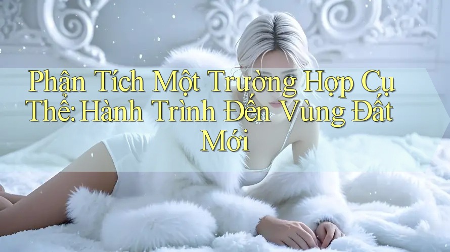 Phân Tích Một Trường Hợp Cụ Thể: Hành Trình Đến Vùng Đất Mới Phân Tích Một Trường Hợp Cụ Thể: Hành Trình Đến Vùng Đất Mới