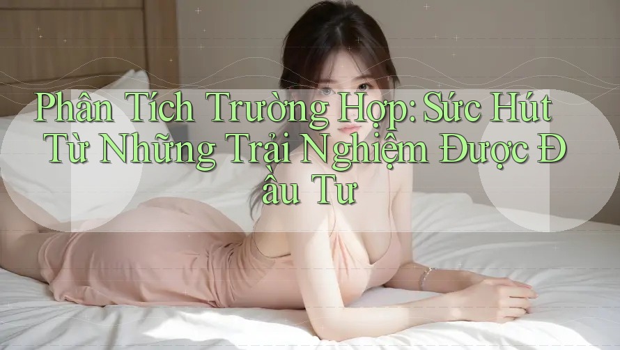 Phân Tích Trường Hợp: Sức Hút Từ Những Trải Nghiệm Được Đầu Tư Phân Tích Trường Hợp: Sức Hút Từ Những Trải Nghiệm Được Đầu Tư