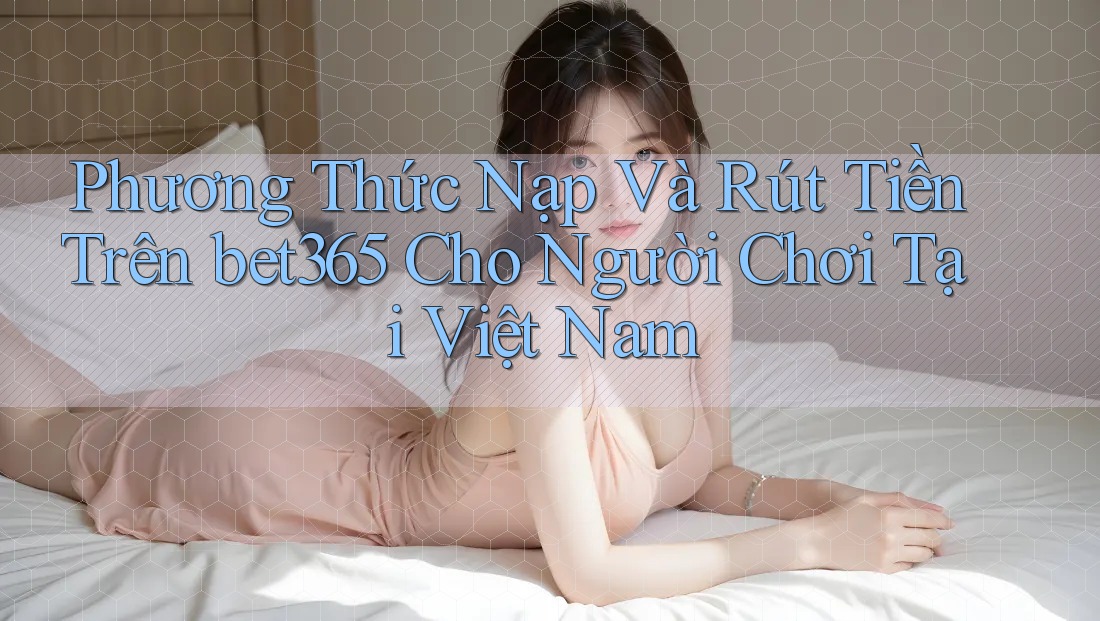 Phương Thức Nạp Và Rút Tiền Trên bet365 Cho Người Chơi Tại Việt Nam Phương Thức Nạp Và Rút Tiền Trên bet365 Cho Người Chơi Tại Việt Nam
