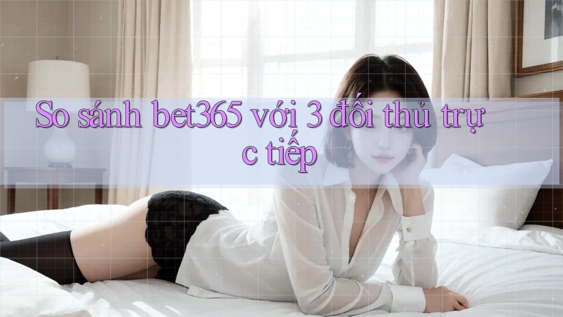 So sánh bet365 với 3 đối thủ trực tiếp