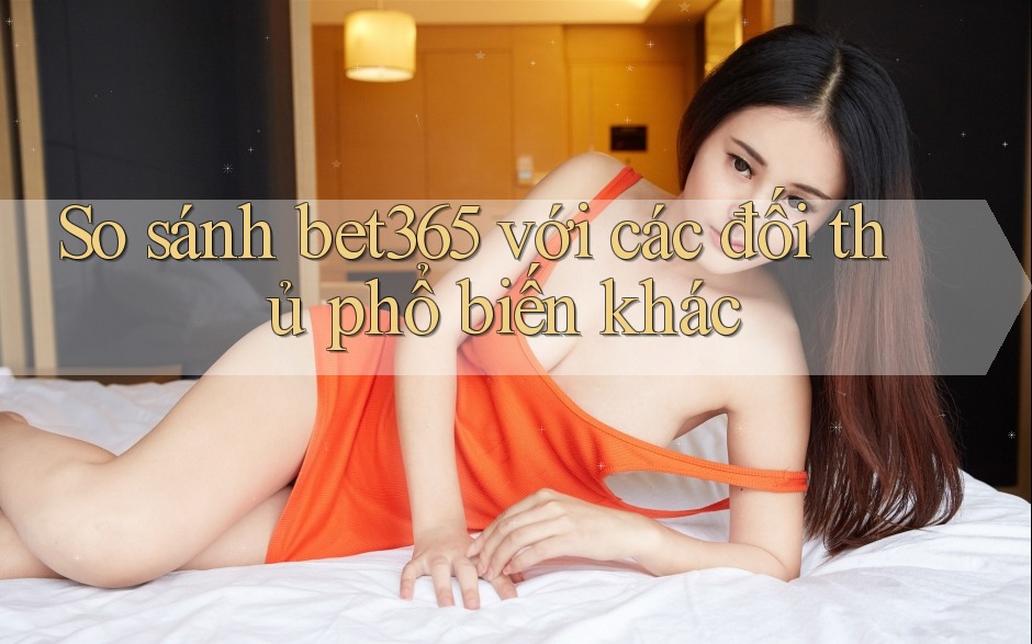 So sánh bet365 với các đối thủ phổ biến khác
