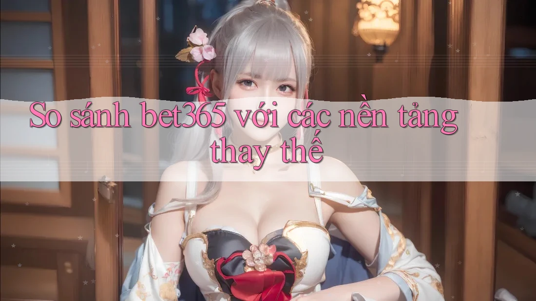 So sánh bet365 với các nền tảng thay thế
