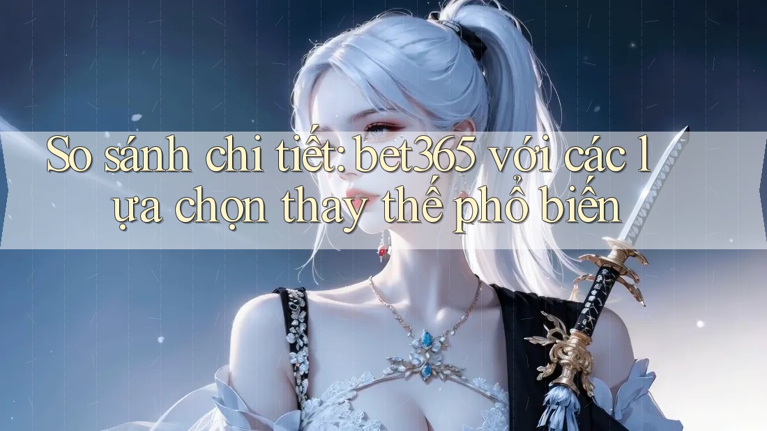 So sánh chi tiết: bet365 với các lựa chọn thay thế phổ biến