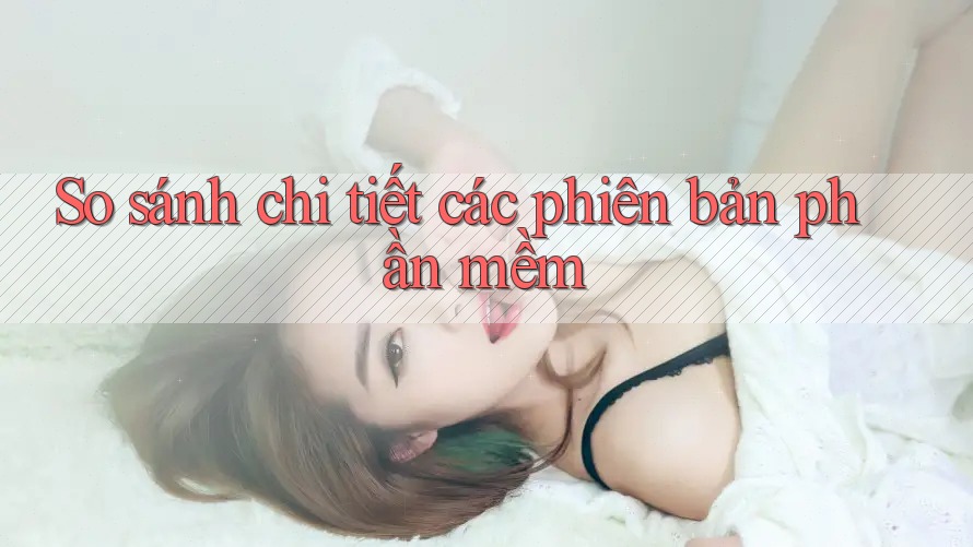 So sánh chi tiết các phiên bản phần mềm So sánh chi tiết các phiên bản phần mềm