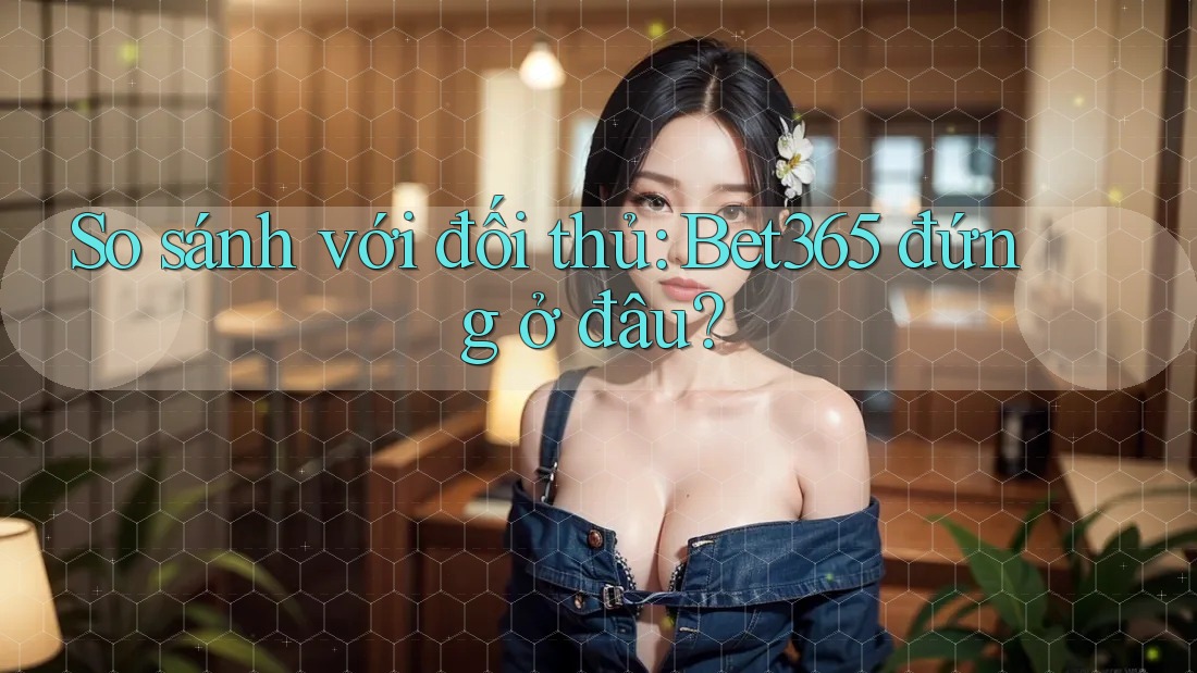So sánh với đối thủ: Bet365 đứng ở đâu?