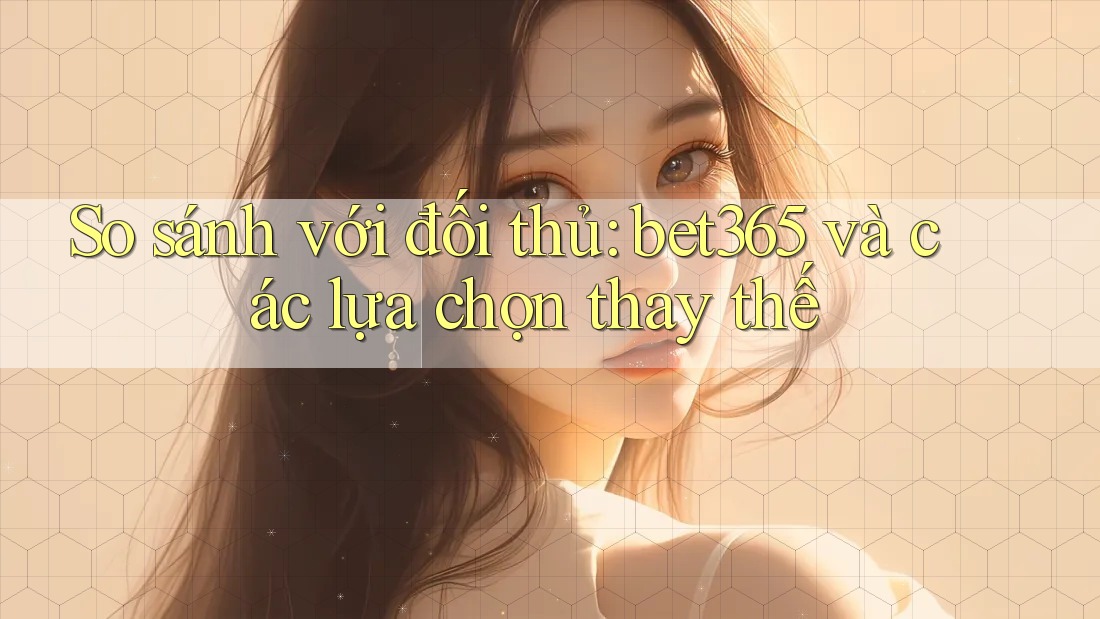 So sánh với đối thủ: bet365 và các lựa chọn thay thế