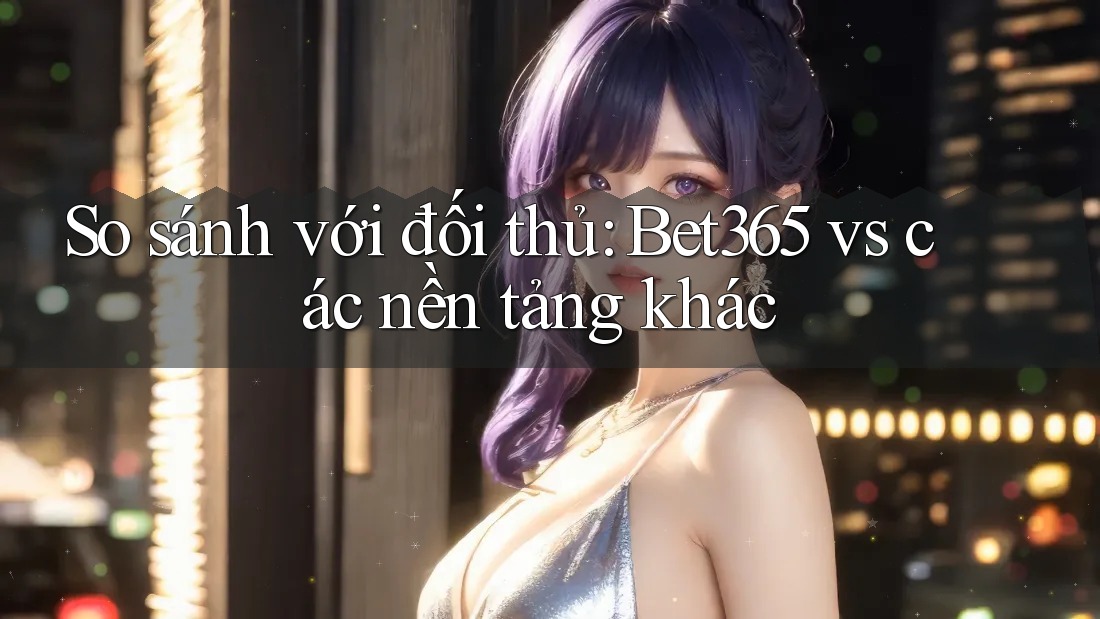 So sánh với đối thủ: Bet365 vs các nền tảng khác