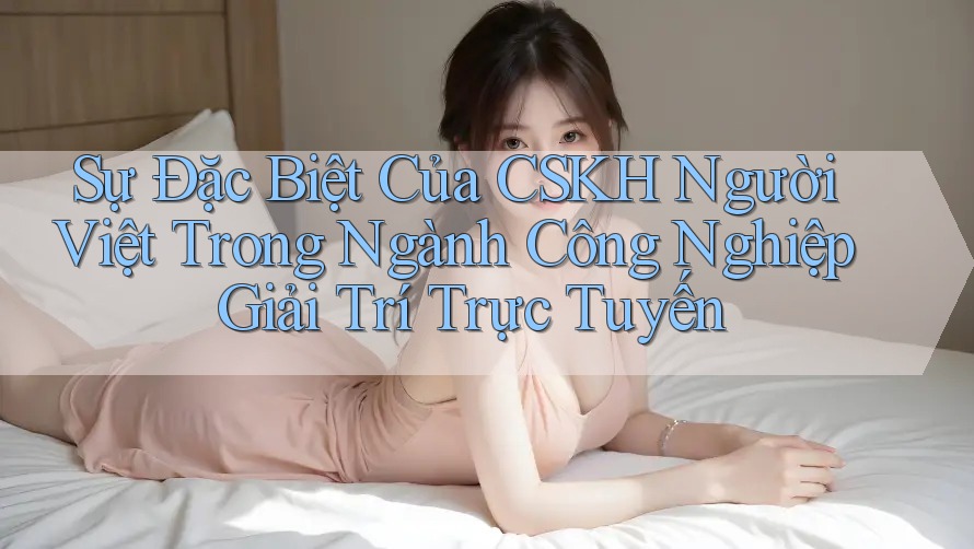 Sự Đặc Biệt Của CSKH Người Việt Trong Ngành Công Nghiệp Giải Trí Trực Tuyến Sự Đặc Biệt Của CSKH Người Việt Trong Ngành Công Nghiệp Giải Trí Trực Tuyến