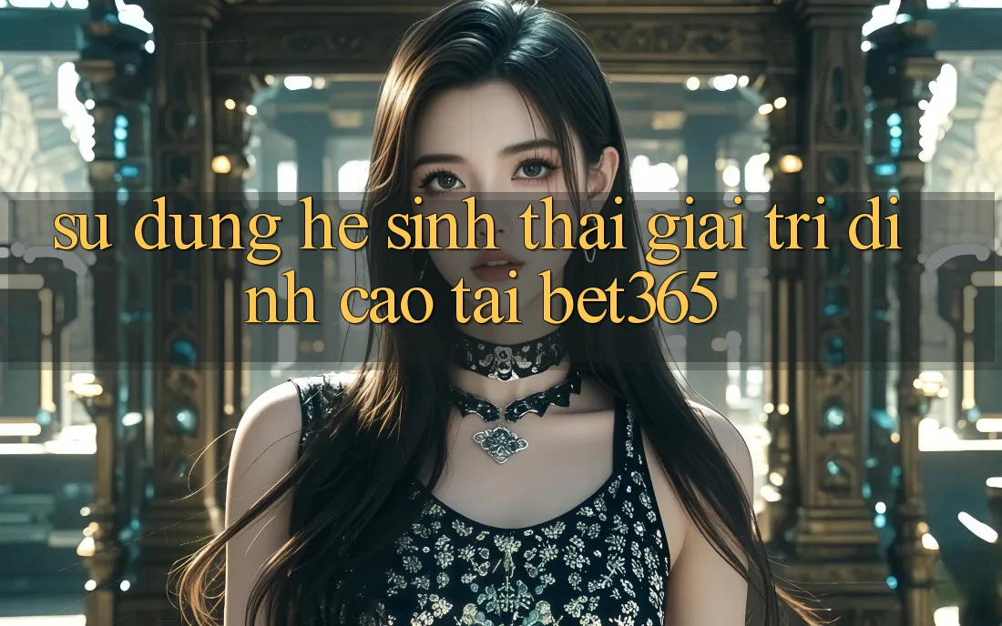 Sử dụng hệ sinh thái giải trí đỉnh cao tại bet365 Sử dụng hệ sinh thái giải trí đỉnh cao tại bet365