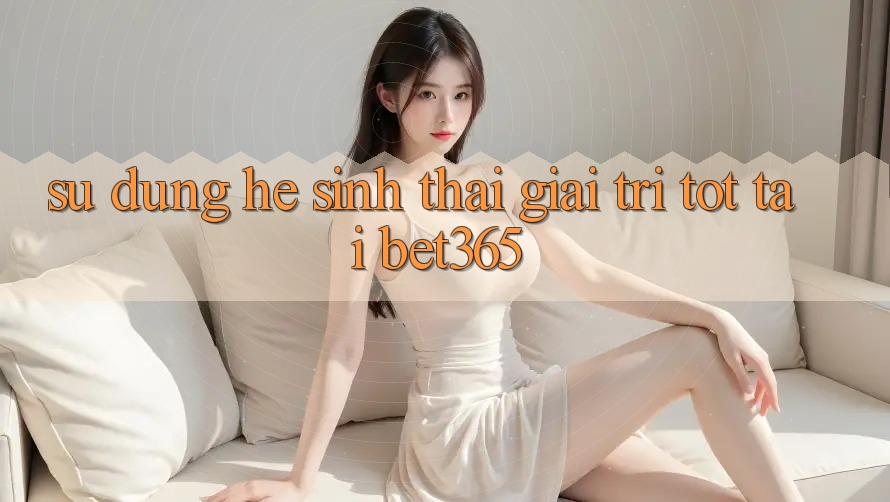 Sử dụng hệ sinh thái giải trí tốt tại bet365 Sử dụng hệ sinh thái giải trí tốt tại bet365