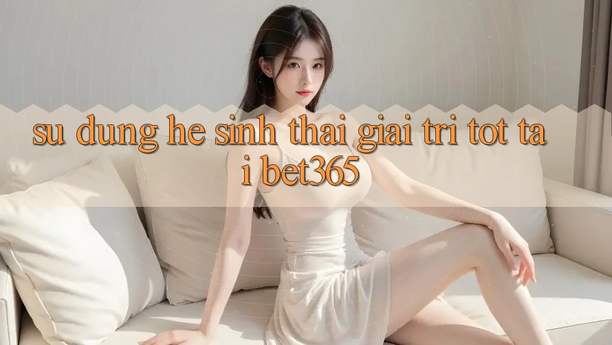 Sử dụng hệ sinh thái giải trí tốt tại bet365 Sử dụng hệ sinh thái giải trí tốt tại bet365
