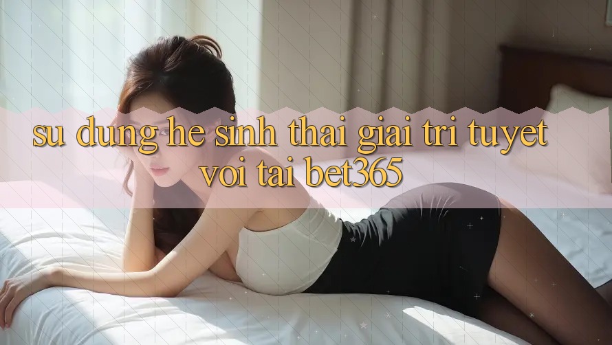 Sử dụng hệ sinh thái giải trí tuyệt vời tại bet365 Sử dụng hệ sinh thái giải trí tuyệt vời tại bet365