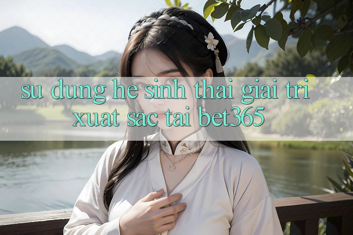 Sử dụng hệ sinh thái giải trí xuất sắc tại bet365 Sử dụng hệ sinh thái giải trí xuất sắc tại bet365